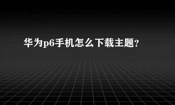 华为p6手机怎么下载主题？