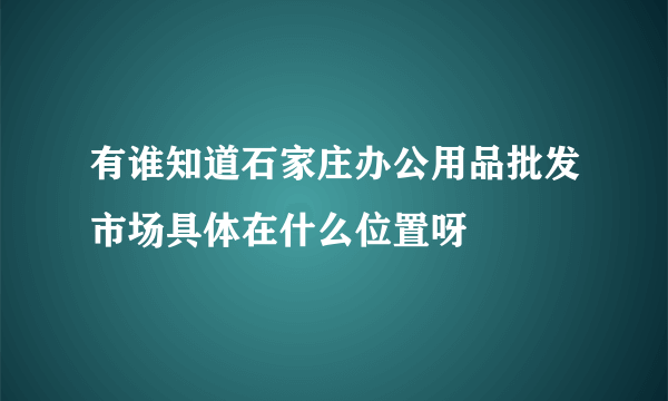 有谁知道石家庄办公用品批发市场具体在什么位置呀