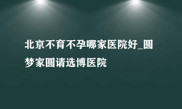 北京不育不孕哪家医院好_圆梦家圆请选博医院