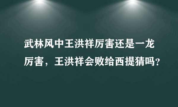 武林风中王洪祥厉害还是一龙厉害，王洪祥会败给西提猜吗？