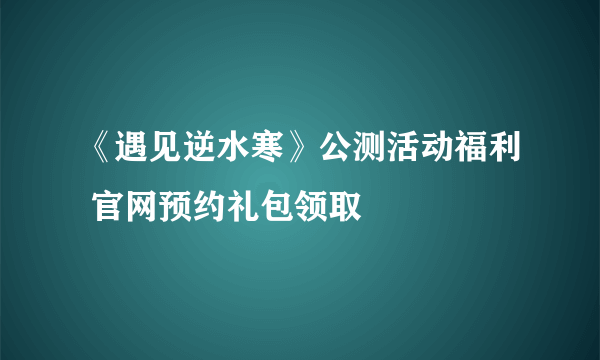 《遇见逆水寒》公测活动福利 官网预约礼包领取