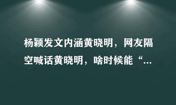 杨颖发文内涵黄晓明，网友隔空喊话黄晓明，啥时候能“爷们”点，怎么回事？