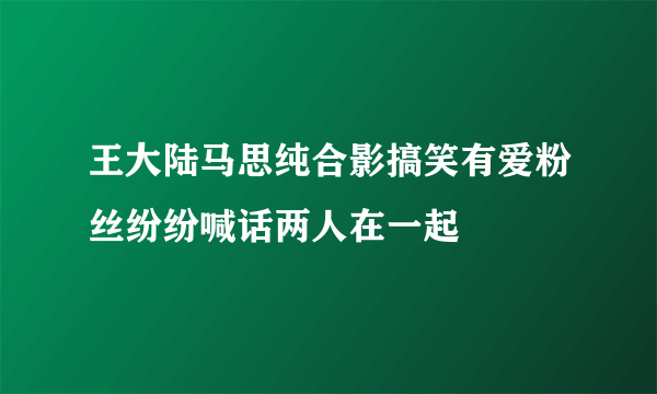 王大陆马思纯合影搞笑有爱粉丝纷纷喊话两人在一起