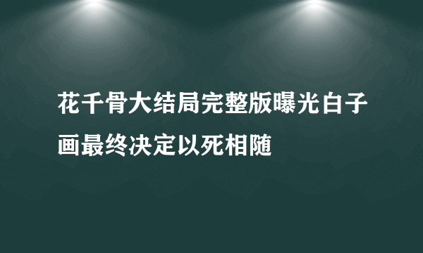 花千骨大结局完整版曝光白子画最终决定以死相随