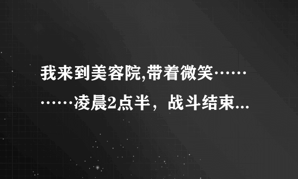 我来到美容院,带着微笑…………凌晨2点半，战斗结束了。他``却说他还想要。