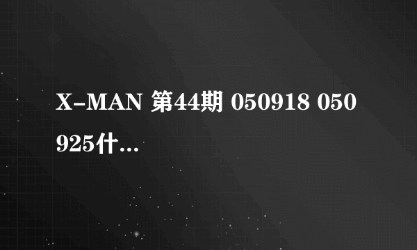 X-MAN 第44期 050918 050925什么时候播的