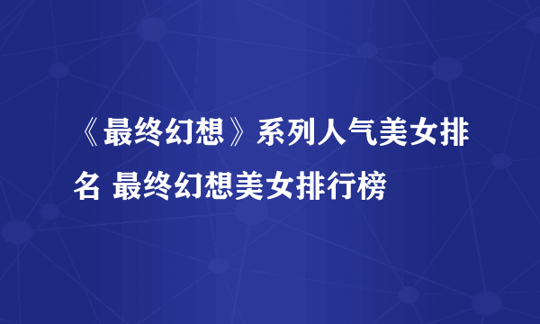 《最终幻想》系列人气美女排名 最终幻想美女排行榜