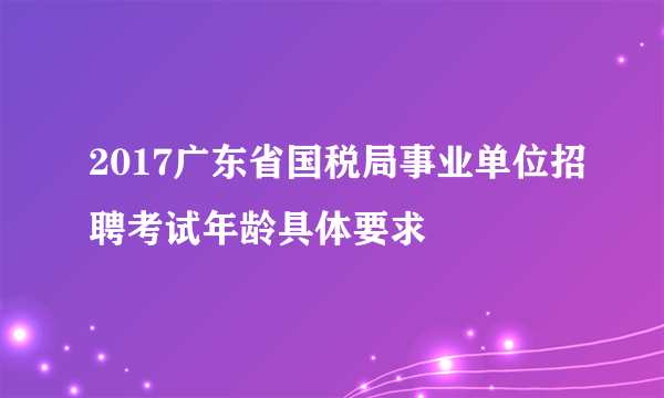 2017广东省国税局事业单位招聘考试年龄具体要求