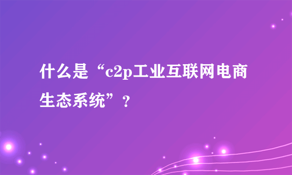 什么是“c2p工业互联网电商生态系统”？