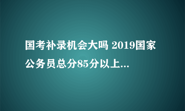 国考补录机会大吗 2019国家公务员总分85分以上有机会报名