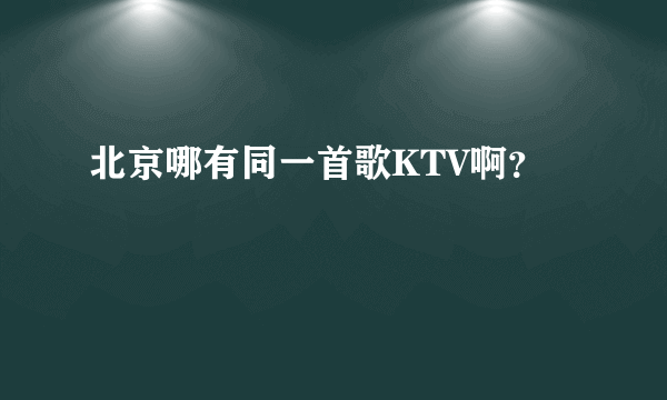 北京哪有同一首歌KTV啊？