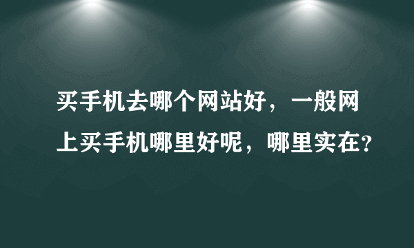 买手机去哪个网站好，一般网上买手机哪里好呢，哪里实在？