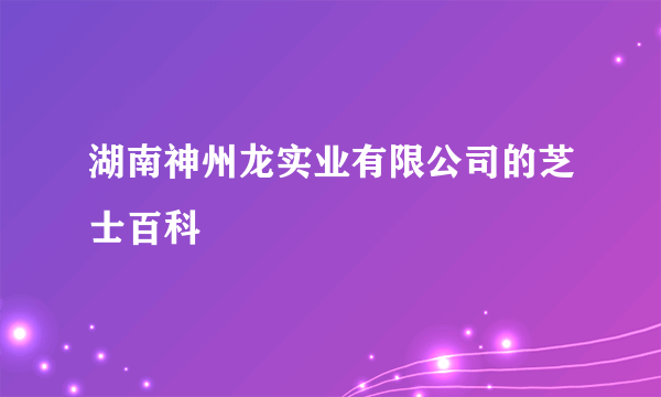 湖南神州龙实业有限公司的芝士百科