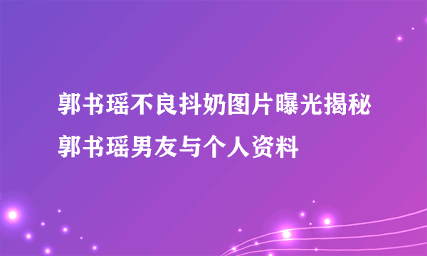 郭书瑶不良抖奶图片曝光揭秘郭书瑶男友与个人资料