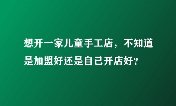 想开一家儿童手工店，不知道是加盟好还是自己开店好？