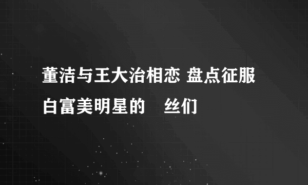 董洁与王大治相恋 盘点征服白富美明星的屌丝们