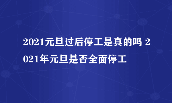 2021元旦过后停工是真的吗 2021年元旦是否全面停工