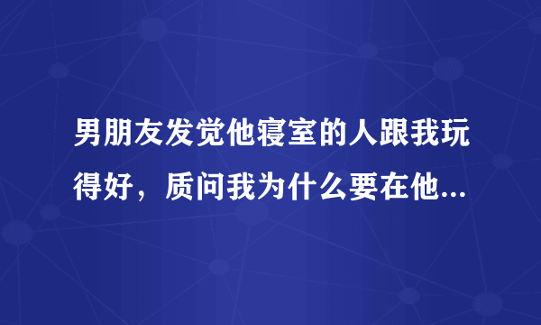 男朋友发觉他寝室的人跟我玩得好，质问我为什么要在他身边安插眼线？