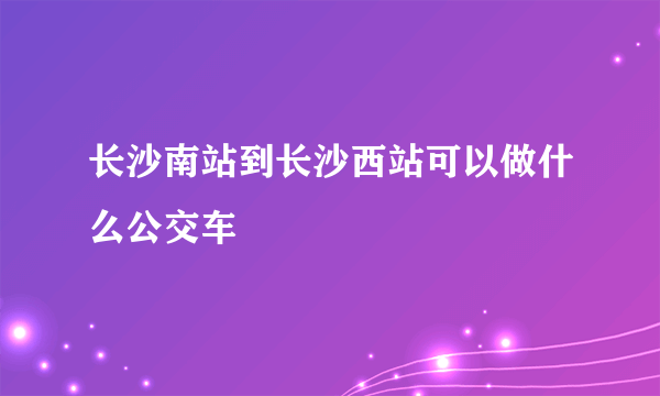 长沙南站到长沙西站可以做什么公交车