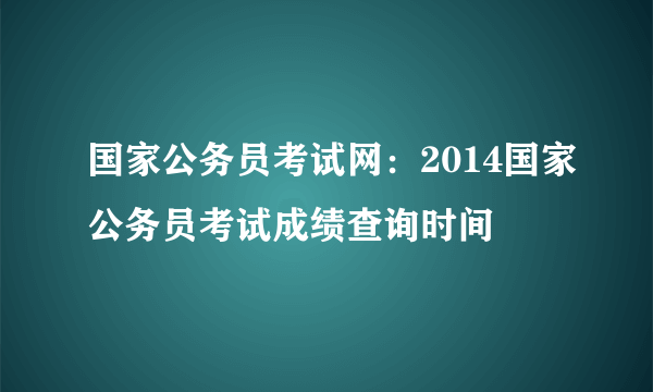 国家公务员考试网：2014国家公务员考试成绩查询时间