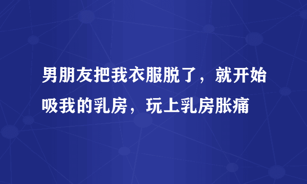 男朋友把我衣服脱了，就开始吸我的乳房，玩上乳房胀痛