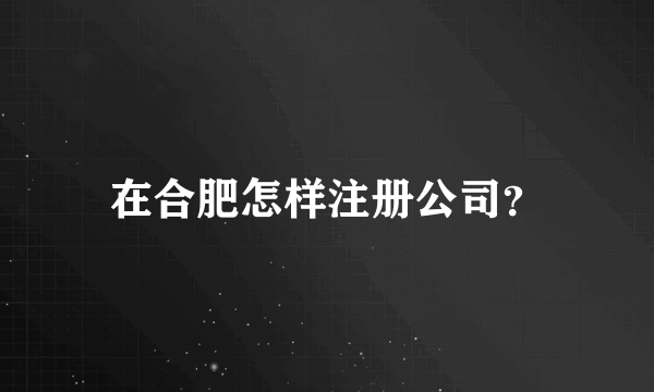 在合肥怎样注册公司？