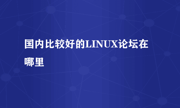 国内比较好的LINUX论坛在哪里