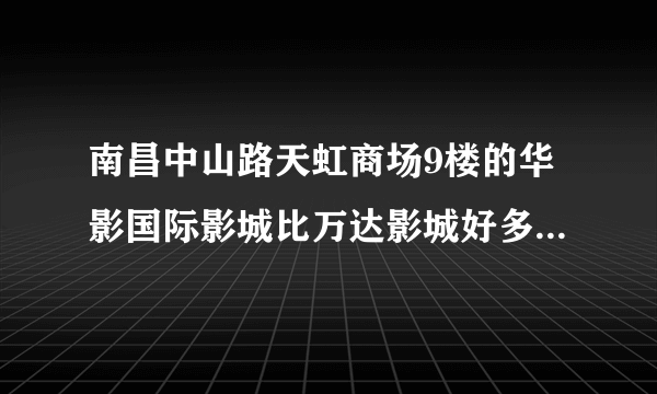 南昌中山路天虹商场9楼的华影国际影城比万达影城好多了！！！