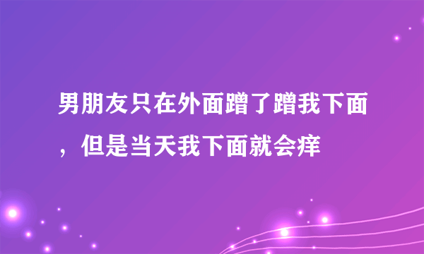 男朋友只在外面蹭了蹭我下面，但是当天我下面就会痒