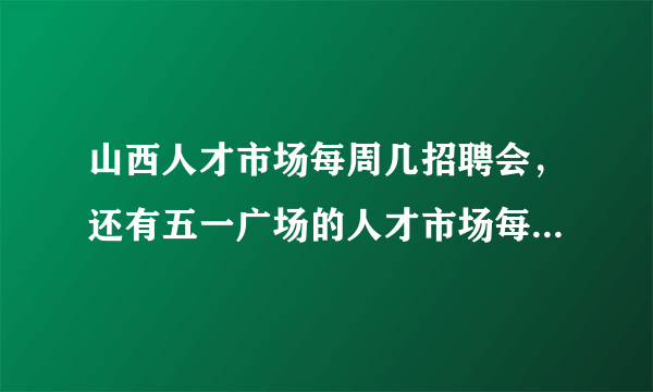 山西人才市场每周几招聘会，还有五一广场的人才市场每周几开招聘会