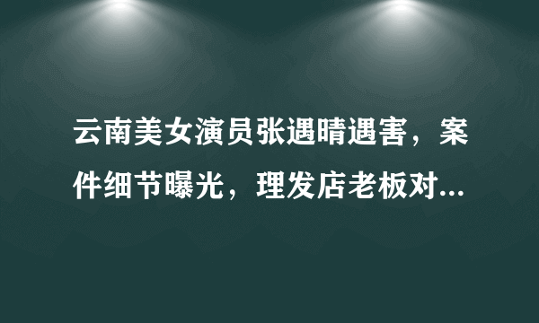 云南美女演员张遇晴遇害，案件细节曝光，理发店老板对她做了些什么？