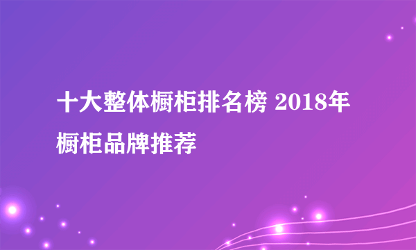 十大整体橱柜排名榜 2018年橱柜品牌推荐