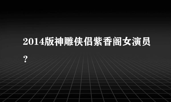 2014版神雕侠侣紫香阁女演员？