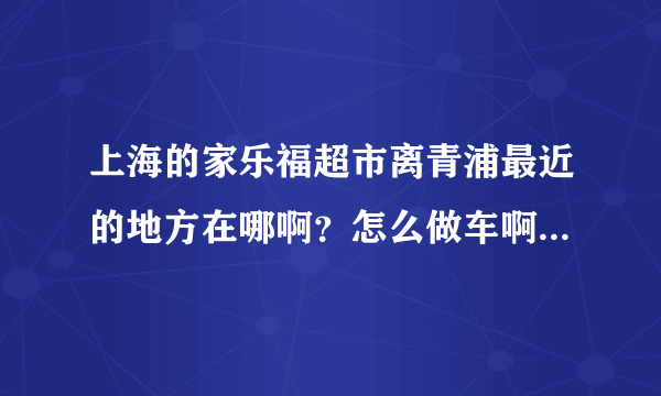 上海的家乐福超市离青浦最近的地方在哪啊？怎么做车啊？远不远啊？