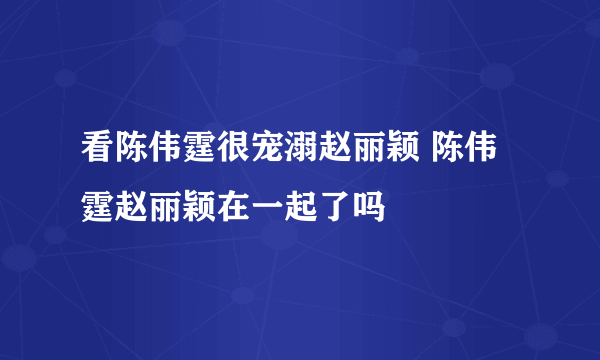 看陈伟霆很宠溺赵丽颖 陈伟霆赵丽颖在一起了吗