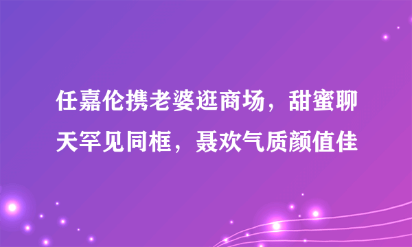 任嘉伦携老婆逛商场，甜蜜聊天罕见同框，聂欢气质颜值佳