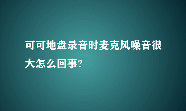 可可地盘录音时麦克风噪音很大怎么回事?