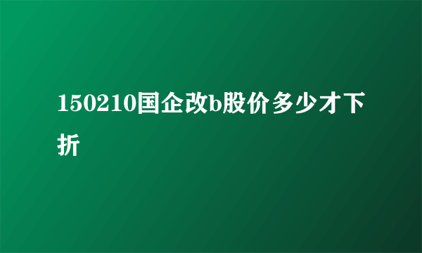 150210国企改b股价多少才下折