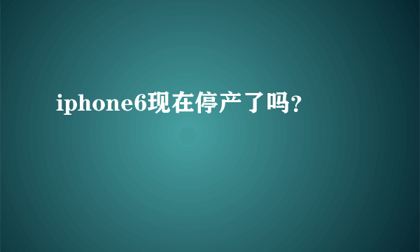 iphone6现在停产了吗？