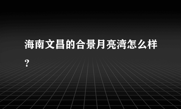 海南文昌的合景月亮湾怎么样？