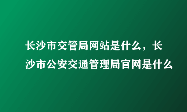 长沙市交管局网站是什么，长沙市公安交通管理局官网是什么