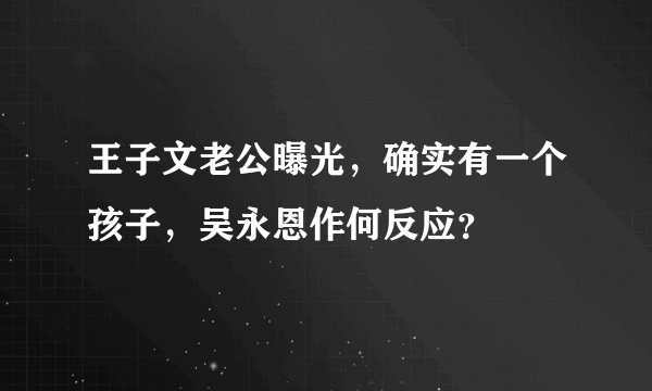 王子文老公曝光，确实有一个孩子，吴永恩作何反应？