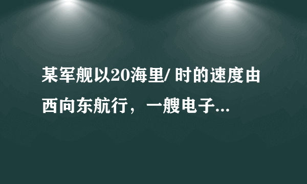 某军舰以20海里/ 时的速度由西向东航行，一艘电子侦察船以30海里/ 时的速度由难向北航行，它能侦察周围50