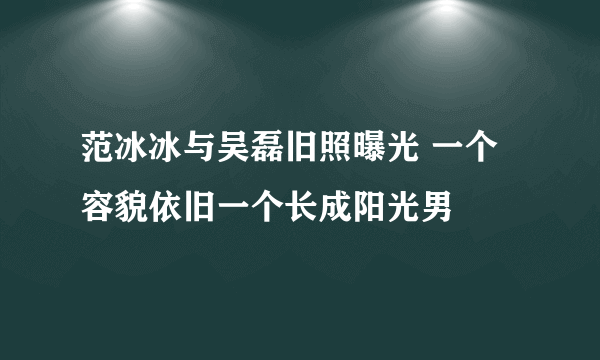 范冰冰与吴磊旧照曝光 一个容貌依旧一个长成阳光男