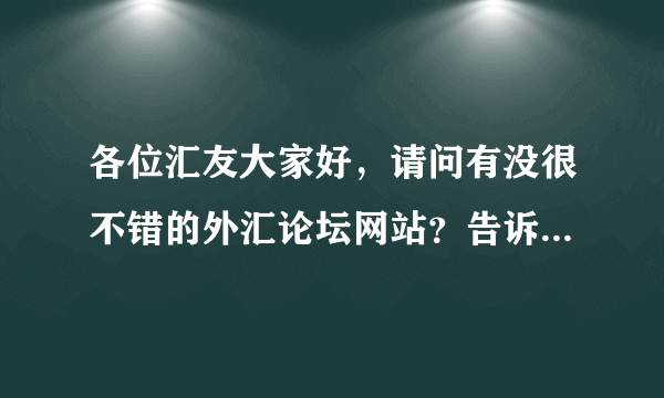 各位汇友大家好，请问有没很不错的外汇论坛网站？告诉我网站，谢谢