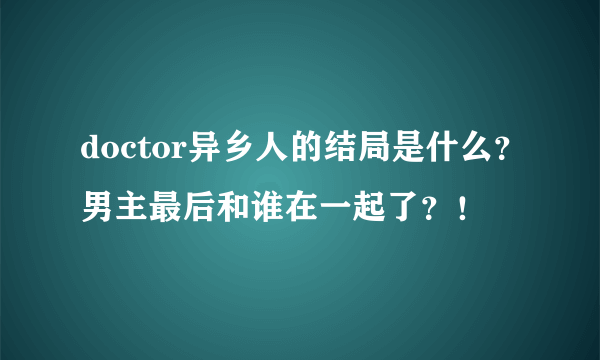 doctor异乡人的结局是什么？男主最后和谁在一起了？！