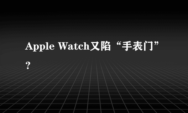 Apple Watch又陷“手表门”？