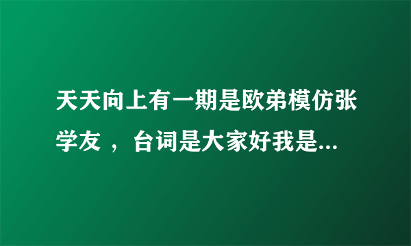 天天向上有一期是欧弟模仿张学友 ，台词是大家好我是张学友。很搞笑 可是就是找不到那期的节目了