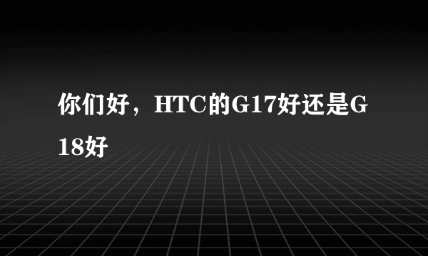 你们好，HTC的G17好还是G18好