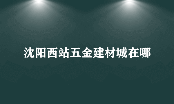 沈阳西站五金建材城在哪